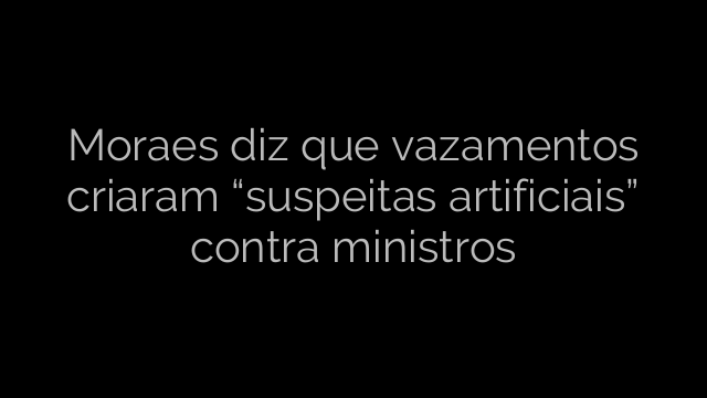 ​Moraes diz que vazamentos criaram “suspeitas artificiais” contra ministros 